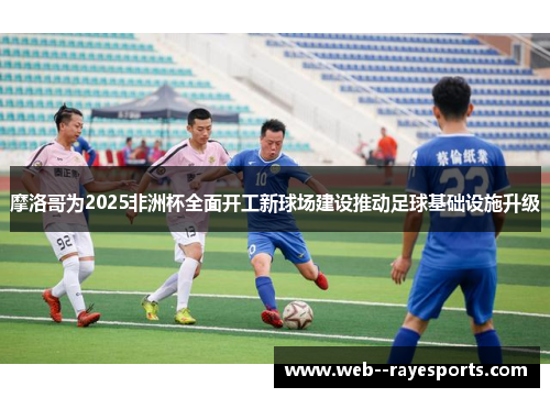 摩洛哥为2025非洲杯全面开工新球场建设推动足球基础设施升级